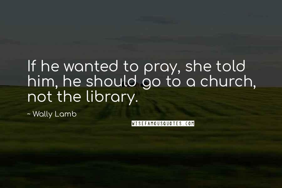 Wally Lamb Quotes: If he wanted to pray, she told him, he should go to a church, not the library.