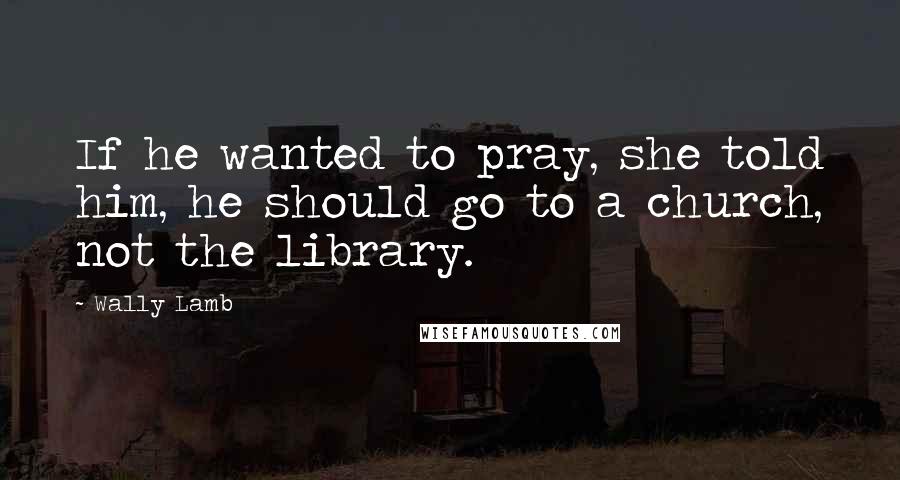 Wally Lamb Quotes: If he wanted to pray, she told him, he should go to a church, not the library.