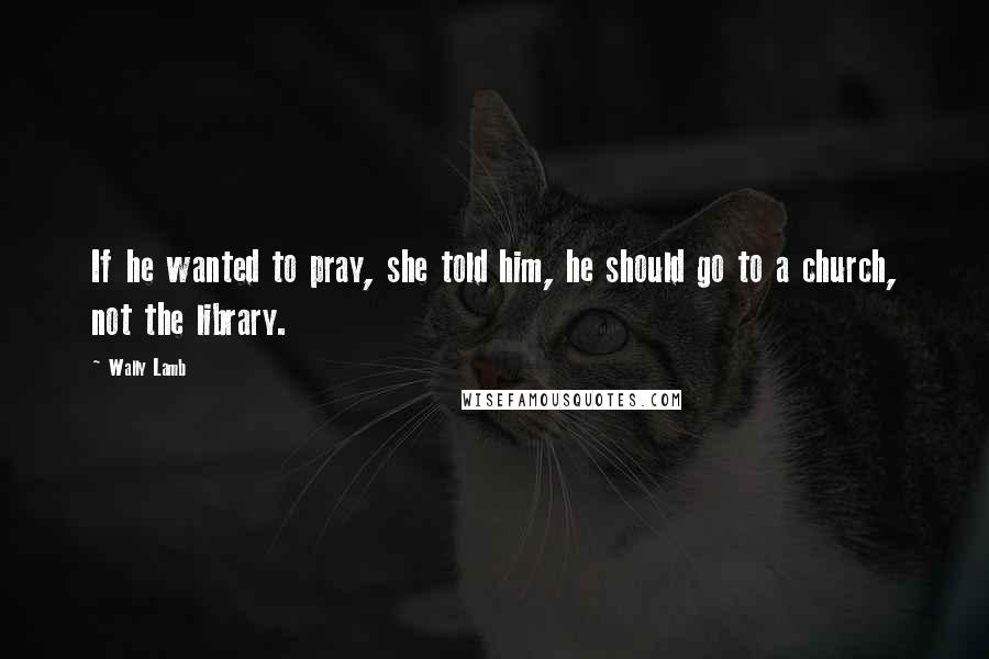 Wally Lamb Quotes: If he wanted to pray, she told him, he should go to a church, not the library.