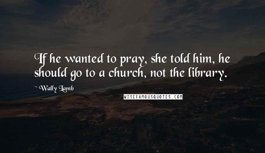 Wally Lamb Quotes: If he wanted to pray, she told him, he should go to a church, not the library.