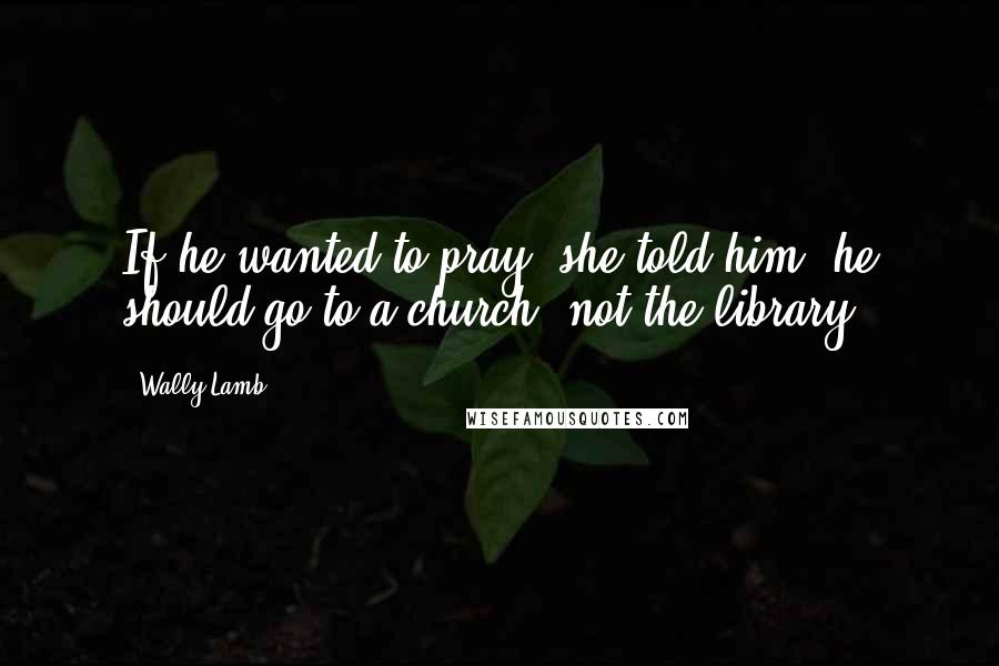 Wally Lamb Quotes: If he wanted to pray, she told him, he should go to a church, not the library.