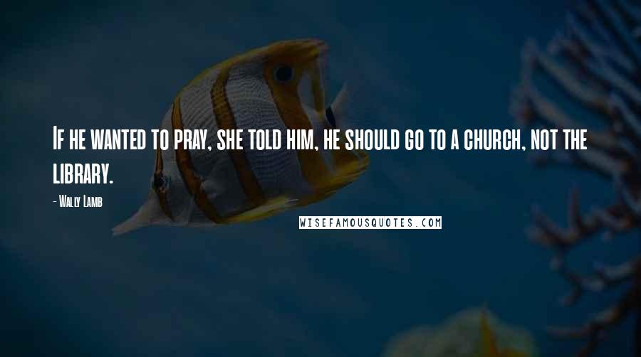 Wally Lamb Quotes: If he wanted to pray, she told him, he should go to a church, not the library.