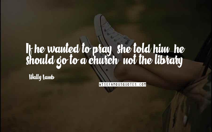 Wally Lamb Quotes: If he wanted to pray, she told him, he should go to a church, not the library.