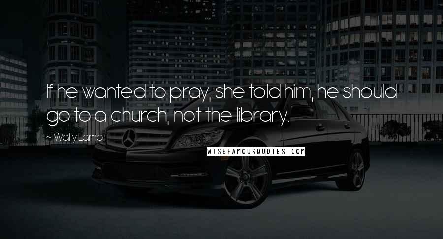 Wally Lamb Quotes: If he wanted to pray, she told him, he should go to a church, not the library.