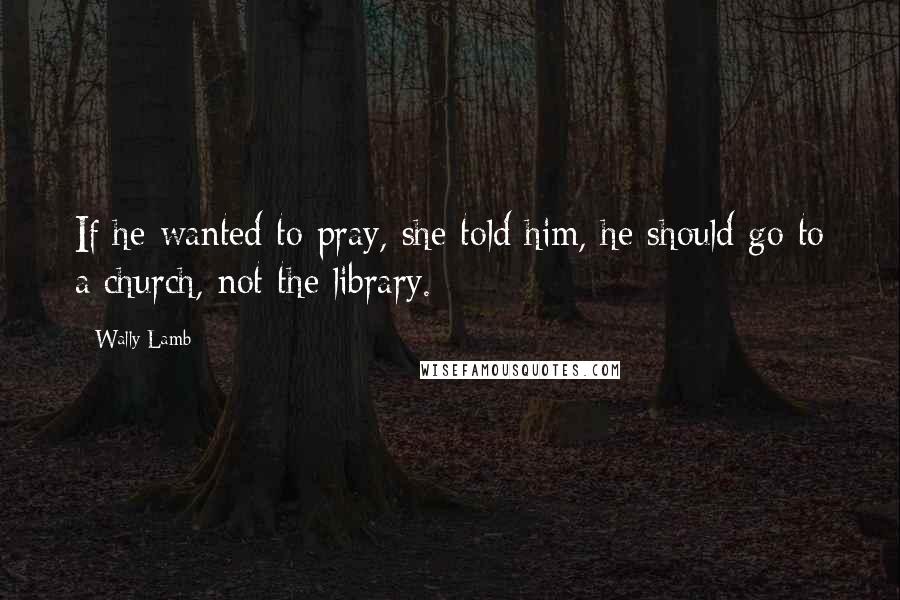 Wally Lamb Quotes: If he wanted to pray, she told him, he should go to a church, not the library.