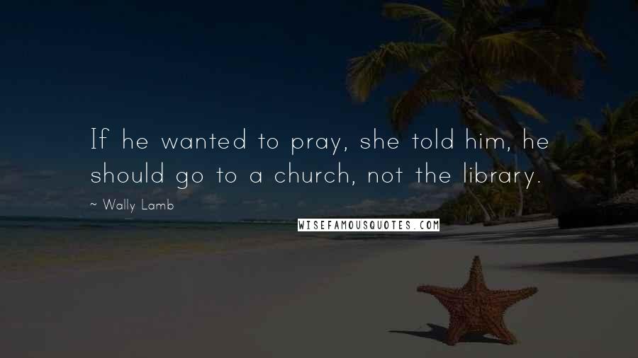 Wally Lamb Quotes: If he wanted to pray, she told him, he should go to a church, not the library.