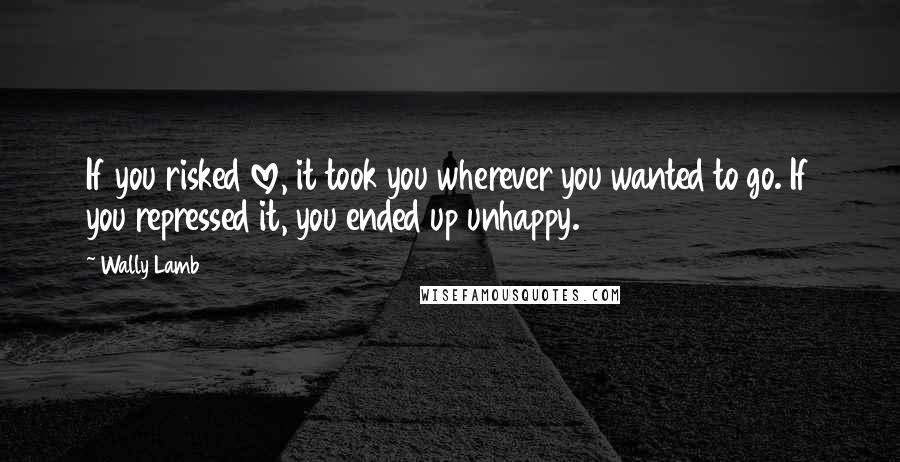 Wally Lamb Quotes: If you risked love, it took you wherever you wanted to go. If you repressed it, you ended up unhappy.