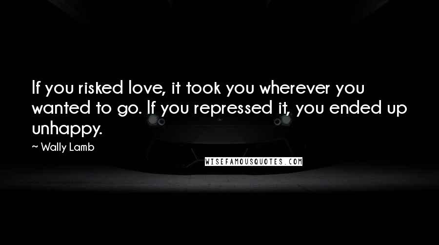 Wally Lamb Quotes: If you risked love, it took you wherever you wanted to go. If you repressed it, you ended up unhappy.