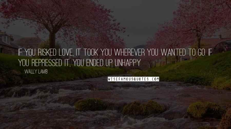 Wally Lamb Quotes: If you risked love, it took you wherever you wanted to go. If you repressed it, you ended up unhappy.