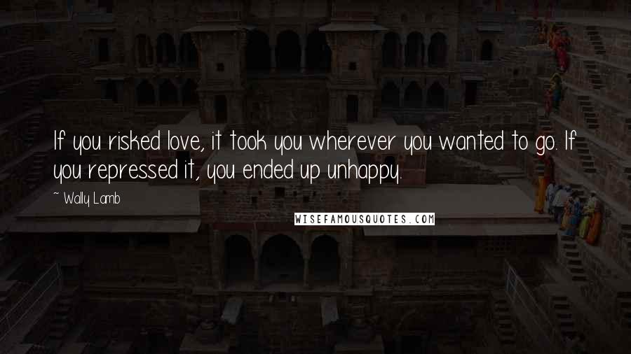 Wally Lamb Quotes: If you risked love, it took you wherever you wanted to go. If you repressed it, you ended up unhappy.