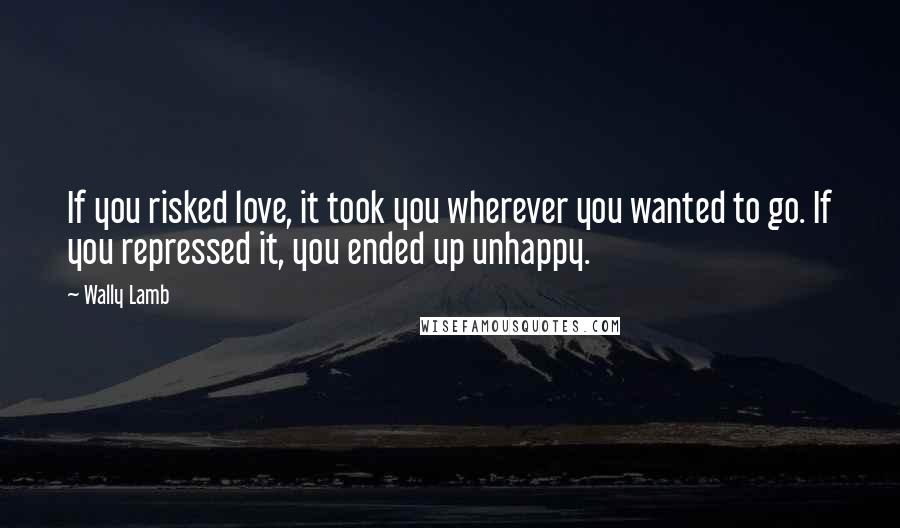 Wally Lamb Quotes: If you risked love, it took you wherever you wanted to go. If you repressed it, you ended up unhappy.