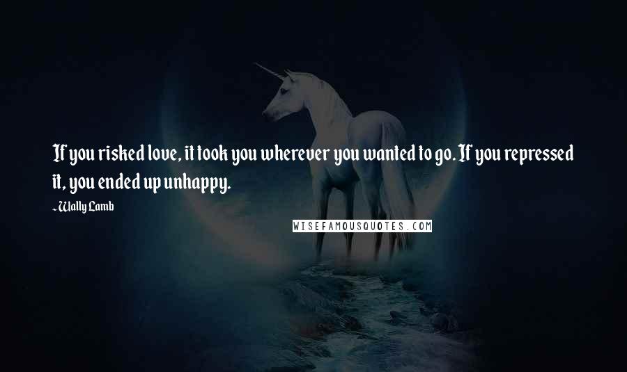 Wally Lamb Quotes: If you risked love, it took you wherever you wanted to go. If you repressed it, you ended up unhappy.