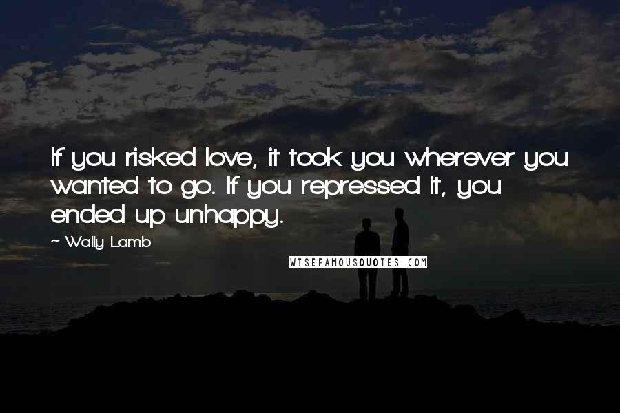 Wally Lamb Quotes: If you risked love, it took you wherever you wanted to go. If you repressed it, you ended up unhappy.