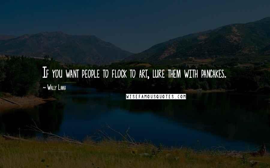 Wally Lamb Quotes: If you want people to flock to art, lure them with pancakes.