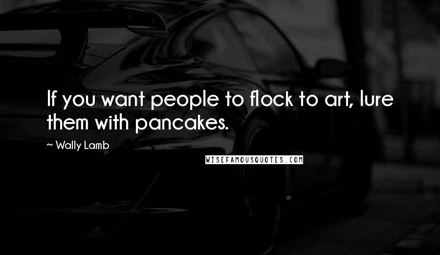 Wally Lamb Quotes: If you want people to flock to art, lure them with pancakes.