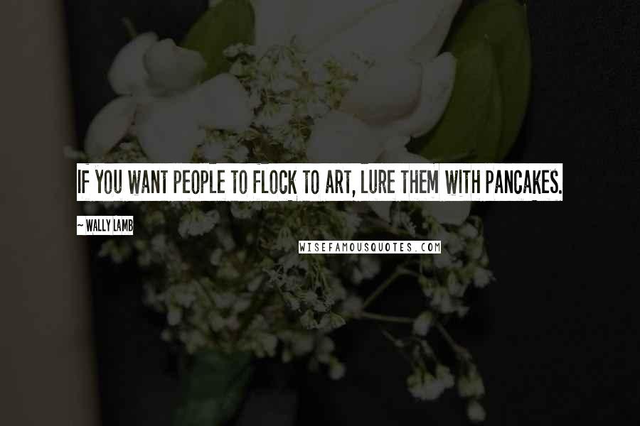 Wally Lamb Quotes: If you want people to flock to art, lure them with pancakes.