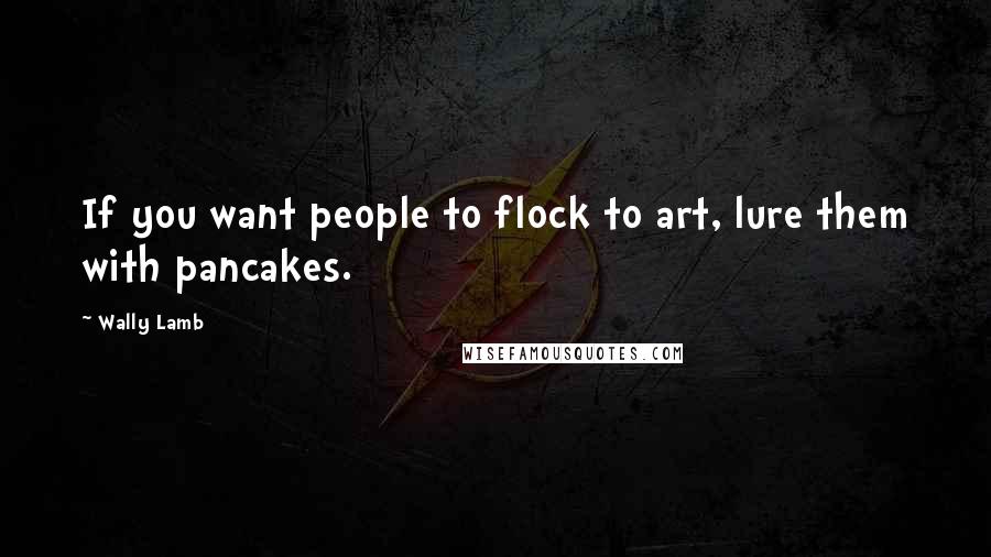Wally Lamb Quotes: If you want people to flock to art, lure them with pancakes.