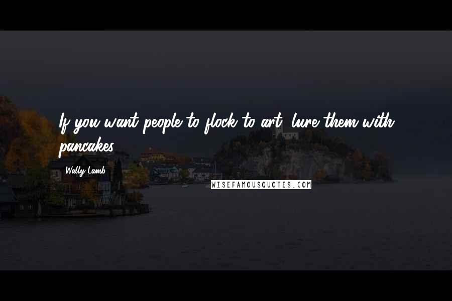 Wally Lamb Quotes: If you want people to flock to art, lure them with pancakes.