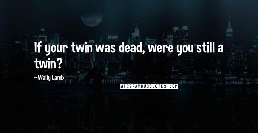 Wally Lamb Quotes: If your twin was dead, were you still a twin?