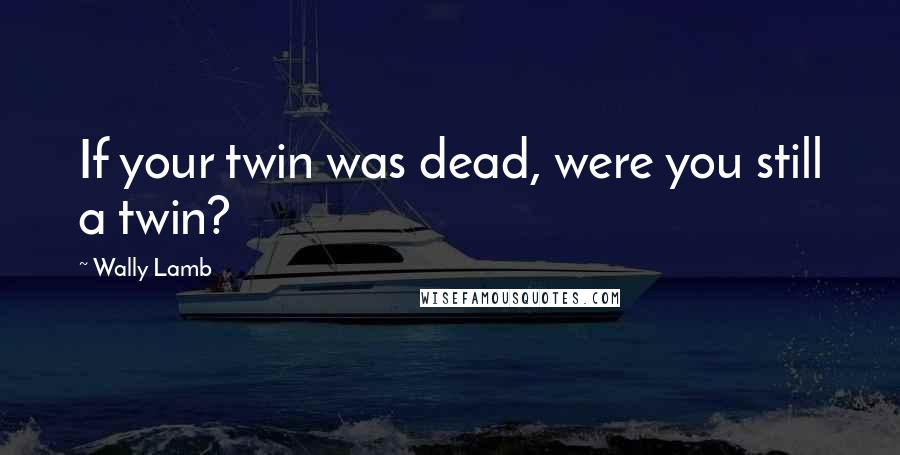 Wally Lamb Quotes: If your twin was dead, were you still a twin?