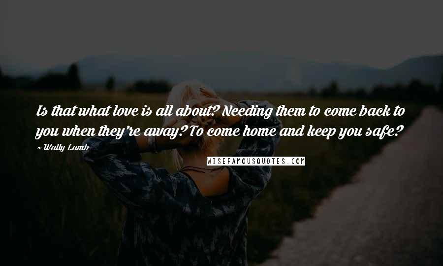 Wally Lamb Quotes: Is that what love is all about? Needing them to come back to you when they're away? To come home and keep you safe?