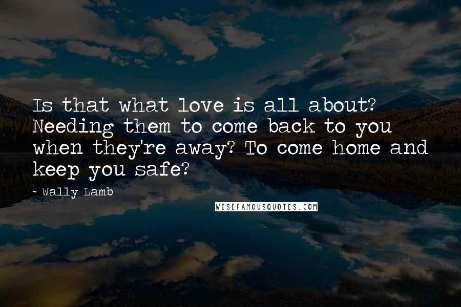 Wally Lamb Quotes: Is that what love is all about? Needing them to come back to you when they're away? To come home and keep you safe?