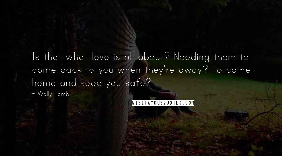 Wally Lamb Quotes: Is that what love is all about? Needing them to come back to you when they're away? To come home and keep you safe?
