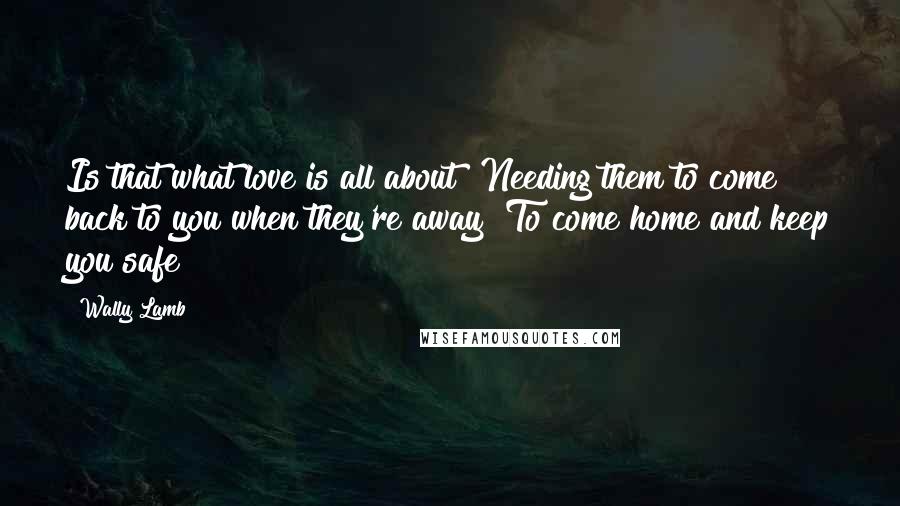 Wally Lamb Quotes: Is that what love is all about? Needing them to come back to you when they're away? To come home and keep you safe?