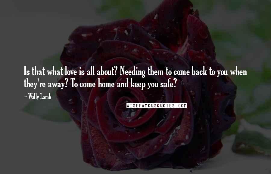 Wally Lamb Quotes: Is that what love is all about? Needing them to come back to you when they're away? To come home and keep you safe?