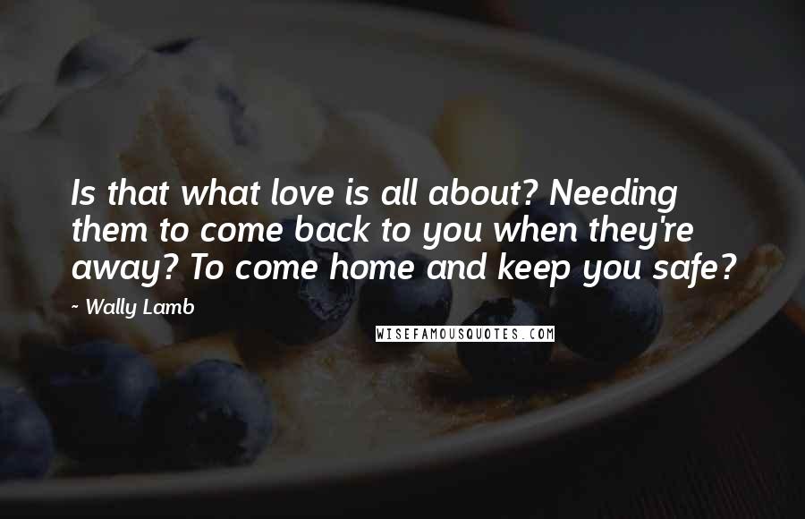 Wally Lamb Quotes: Is that what love is all about? Needing them to come back to you when they're away? To come home and keep you safe?