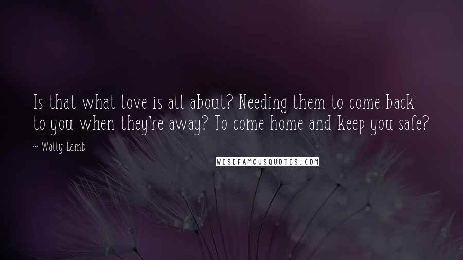 Wally Lamb Quotes: Is that what love is all about? Needing them to come back to you when they're away? To come home and keep you safe?