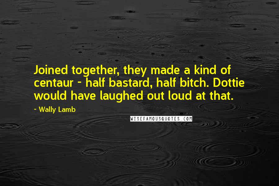 Wally Lamb Quotes: Joined together, they made a kind of centaur - half bastard, half bitch. Dottie would have laughed out loud at that.