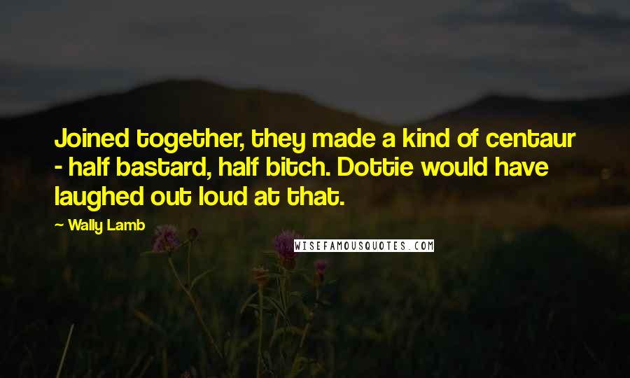 Wally Lamb Quotes: Joined together, they made a kind of centaur - half bastard, half bitch. Dottie would have laughed out loud at that.