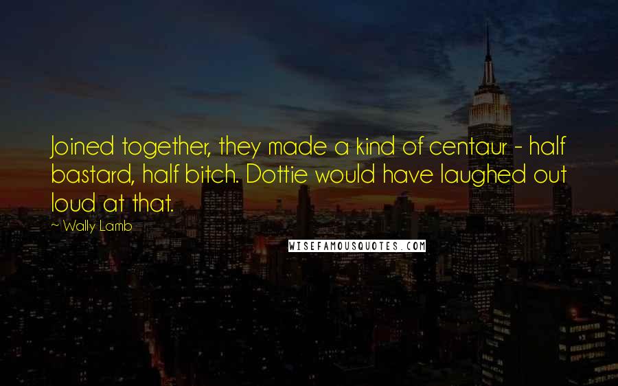 Wally Lamb Quotes: Joined together, they made a kind of centaur - half bastard, half bitch. Dottie would have laughed out loud at that.