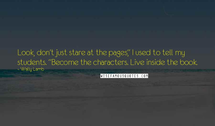 Wally Lamb Quotes: Look, don't just stare at the pages," I used to tell my students. "Become the characters. Live inside the book.