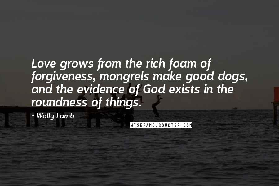 Wally Lamb Quotes: Love grows from the rich foam of forgiveness, mongrels make good dogs, and the evidence of God exists in the roundness of things.