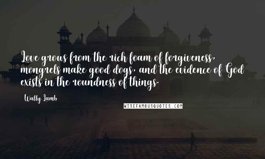 Wally Lamb Quotes: Love grows from the rich foam of forgiveness, mongrels make good dogs, and the evidence of God exists in the roundness of things.