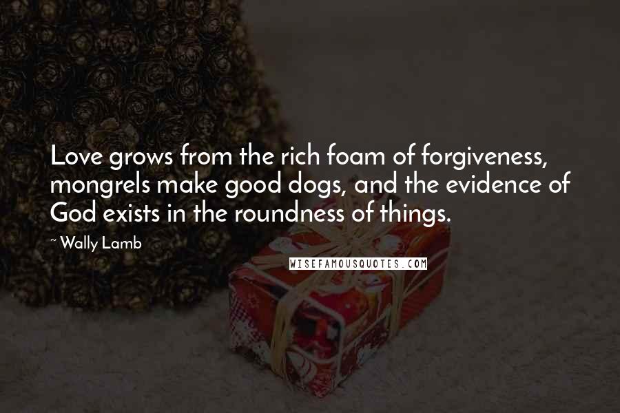 Wally Lamb Quotes: Love grows from the rich foam of forgiveness, mongrels make good dogs, and the evidence of God exists in the roundness of things.