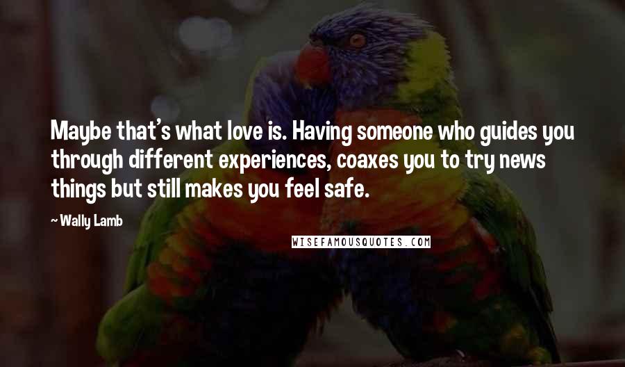 Wally Lamb Quotes: Maybe that's what love is. Having someone who guides you through different experiences, coaxes you to try news things but still makes you feel safe.