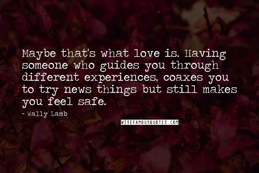 Wally Lamb Quotes: Maybe that's what love is. Having someone who guides you through different experiences, coaxes you to try news things but still makes you feel safe.