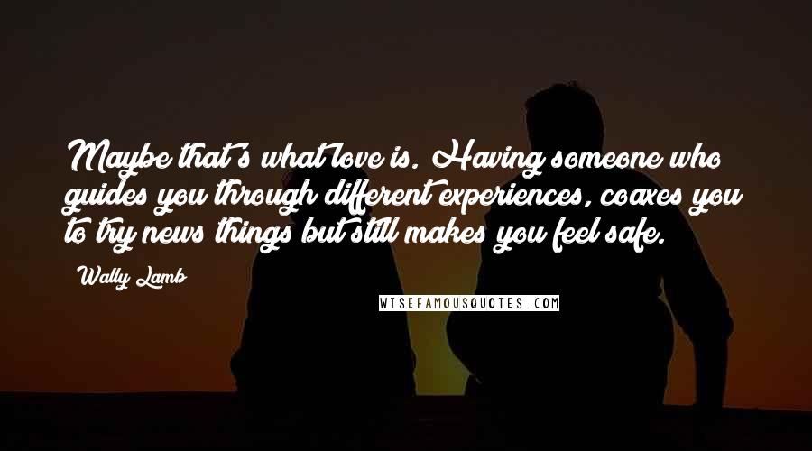 Wally Lamb Quotes: Maybe that's what love is. Having someone who guides you through different experiences, coaxes you to try news things but still makes you feel safe.