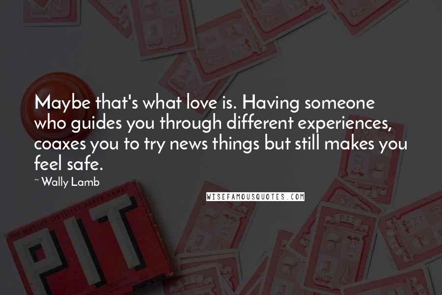 Wally Lamb Quotes: Maybe that's what love is. Having someone who guides you through different experiences, coaxes you to try news things but still makes you feel safe.