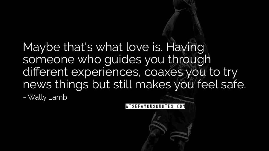 Wally Lamb Quotes: Maybe that's what love is. Having someone who guides you through different experiences, coaxes you to try news things but still makes you feel safe.