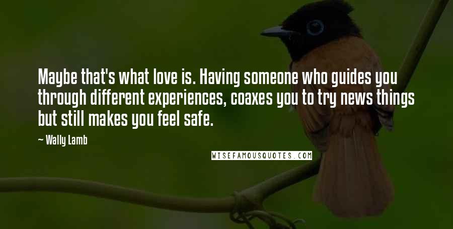 Wally Lamb Quotes: Maybe that's what love is. Having someone who guides you through different experiences, coaxes you to try news things but still makes you feel safe.