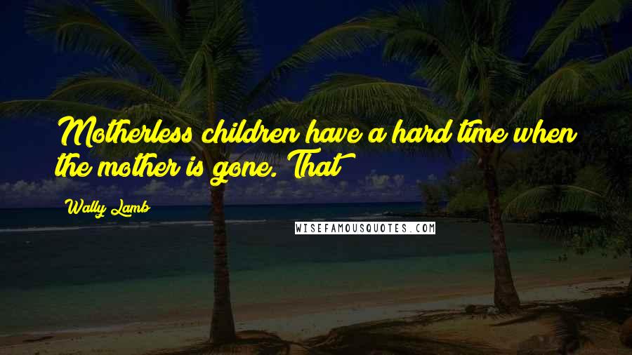 Wally Lamb Quotes: Motherless children have a hard time when the mother is gone. That