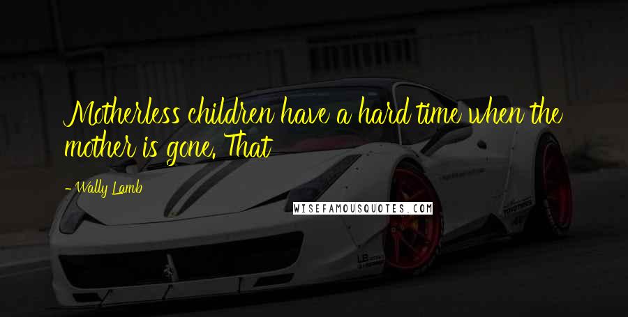 Wally Lamb Quotes: Motherless children have a hard time when the mother is gone. That