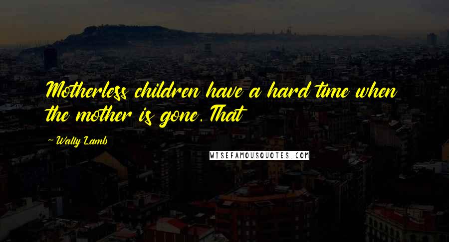 Wally Lamb Quotes: Motherless children have a hard time when the mother is gone. That