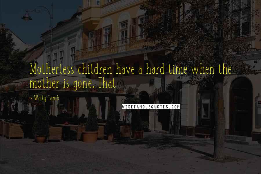 Wally Lamb Quotes: Motherless children have a hard time when the mother is gone. That