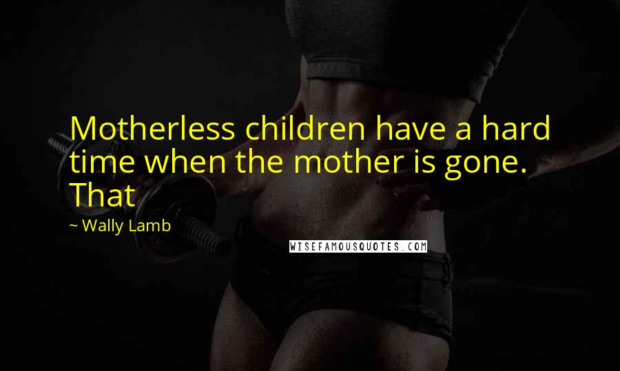 Wally Lamb Quotes: Motherless children have a hard time when the mother is gone. That