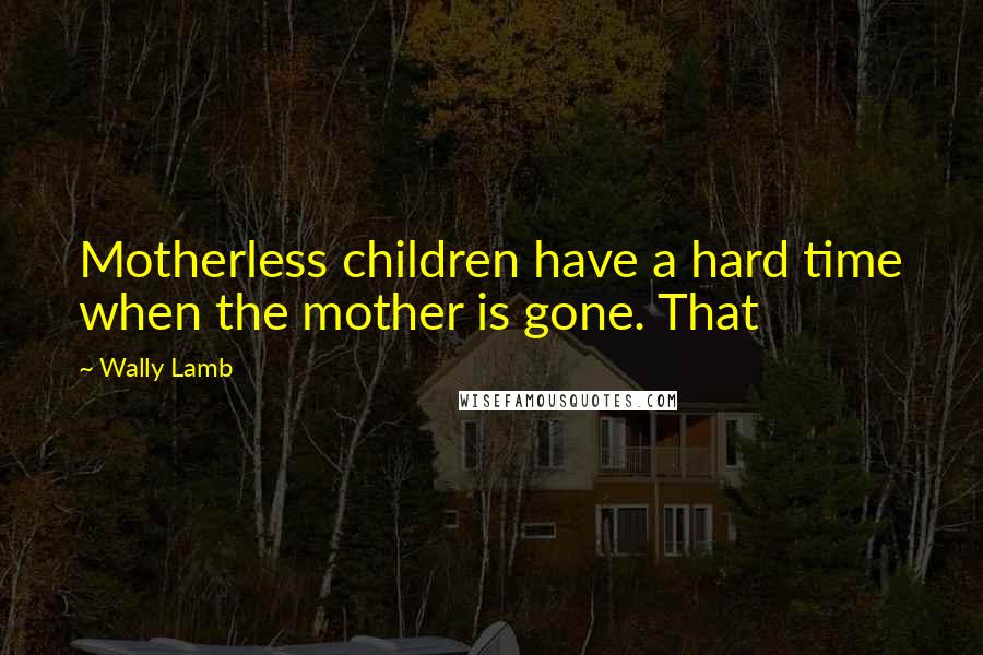 Wally Lamb Quotes: Motherless children have a hard time when the mother is gone. That